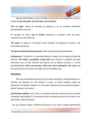 Algunos ordenadores, si van en incisos, se aproximan a los digresores, como es
el caso de por otra parte, por otro lado y por lo demás.

"Por su parte" carece de marcador de apertura y no se encuentra totalmente
gramaticalizado como tal.

El marcador de cierre "por lo demás" jerarquiza su miembro como de menor
importancia que los anteriores.

"En parte" se repite en el discurso como marcador de apertura el primero y de
continuidad el segundo.

"De igual modo/forma/manera/suerte" están también poco gramaticalizados.

■ Digresores, "introducen un comentario lateral en relación con el tópico principal del
discurso": Por cierto, a propósito, a todo esto (que introduce un miembro que pide
información que en ese momento del discurso ya se debería conocer), y, menos
gramaticalizados, dicho sea de paso, dicho sea, entre paréntesis, otra cosa (que
sirve para introducir otro tema sin ceder el turno de palabra), etc.

Conectores

       Son unos marcadores discursivos que vinculan semántica y pragmáticamente un
miembro del discurso con otro anterior. A veces, el primer miembro puede ser
situacional o contextual, implícito. Un niño puede mostrarle a otro su coche de juguete y
decirle "Además, tiene sirena".

■ Conectores aditivos, que "unen a un miembro discursivo anterior otro con la misma
orientación argumentativa", lo que permite inferir conclusiones que de otro modo no se
alcanzarían. Hay de dos tipos:

- Los que ordenan ambos miembros discursivos en la misma escala argumentativa
 