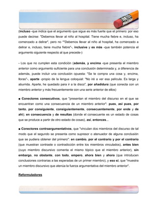 (incluso -que indica que el argumento que sigue es más fuerte que el primero: por eso
puede decirse: "Debemos llevar al niño al hospital. Tiene mucha fiebre e, incluso, ha
comenzado a delirar", pero no *"Debemos llevar al niño al hospital, ha comenzado a
delirar e, incluso, tiene mucha fiebre"-, inclusive y es más -que también potencia el
argumento siguiente respecto al que precede-)


- Los que no cumplen esta condición (además, y encima -que presenta el miembro
anterior como argumento suficiente para una conclusión determinada y, a diferencia de
además, puede incluir una conclusión opuesta: "Se te compra una cosa y, encima,
lloras"-, aparte -propio de la lengua coloquial: "No iré a ver esa película. Es larga y
aburrida. Aparte, he quedado para ir a la disco", por añadidura (que conecta con un
miembro anterior y más frecuentemente con una serie anterior de ellos)

■ Conectores consecutivos, que "presentan el miembro del discurso en el que se
encuentran como una consecuencia de un miembro anterior": pues, así pues, por
tanto, por consiguiente, consiguientemente, consecuentemente, por ende y de
ahí); en consecuencia y de resultas (donde el consecuente es un estado de cosas
que se produce a partir de otro estado de cosas), así, entonces...

■ Conectores contraargumentativos, que "vinculan dos miembros del discurso de tal
modo que el segundo se presenta como supresor o atenuador de alguna conclusión
que se pudiera obtener del primero": en cambio, por el contrario y por el contrario
(que muestran contraste o contradicción entre los miembros vinculados), antes bien
(cuyo miembro discursivo comenta el mismo tópico que el miembro anterior), sin
embargo, no obstante, con todo, empero, ahora bien y ahora (que introducen
conclusiones contrarias a las esperadas de un primer miembro), y eso sí, que "muestra
un miembro discursivo que atenúa la fuerza argumentativa del miembro anterior".

Reformuladores
 