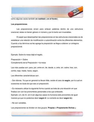 como algunas veces también en realidad y en el fondo).

Las preposiciones

      Las preposiciones sirven para enlazar palabras dentro de una estructura
oracional, éstas no tienen género ni número y por lo tanto son invariables.

      El papel que desempeñan las preposiciones en las estructuras oracionales es de
establecer una relación de modificación o subordinación entre los diferentes elementos.
Cuando a los términos se les agrega la preposición se llega a obtener un sintagma
preposicional.



Ejemplo: Sobre la mesa dejé el regalo.

Preposición = Sobre
Complemento de la Preposición = la mesa

Las más usadas son: para, por, entre en, de, desde, a, ante, sin, sobre, tras, con,
contra, bajo, hasta, hacia, según.

Las diferentes características son:

- Son átonas. Ya que en general no llevan tilde, existe el caso de según, por lo cual en
ocasiones se duda de que sea un preposición.

- Es necesario utilizar la siguiente forma cuando se trata de una situación en que
finaliza con con los pronombres personales a los que antecede.
Ejemplo: a ti, de mí, sin ti (en algunos casos no funciona este pronombre de igual
manera ya que no podemos decir según tí. Lo correcto es decir según tú).

- No son variables.

Las preposiciones se dividen en dos grupos: Propias o Propiamente Dichas y
 