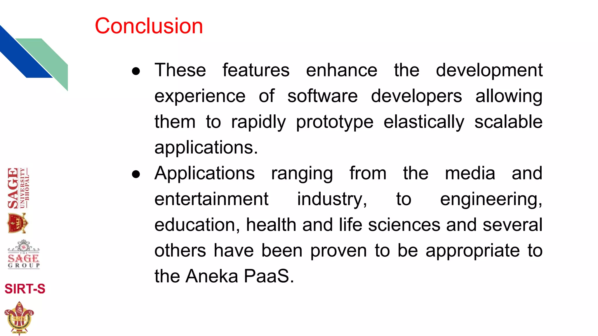 Conclusion
● These features enhance the development
experience of software developers allowing
them to rapidly prototype elastically scalable
applications.
● Applications ranging from the media and
entertainment industry, to engineering,
education, health and life sciences and several
others have been proven to be appropriate to
the Aneka PaaS.
 