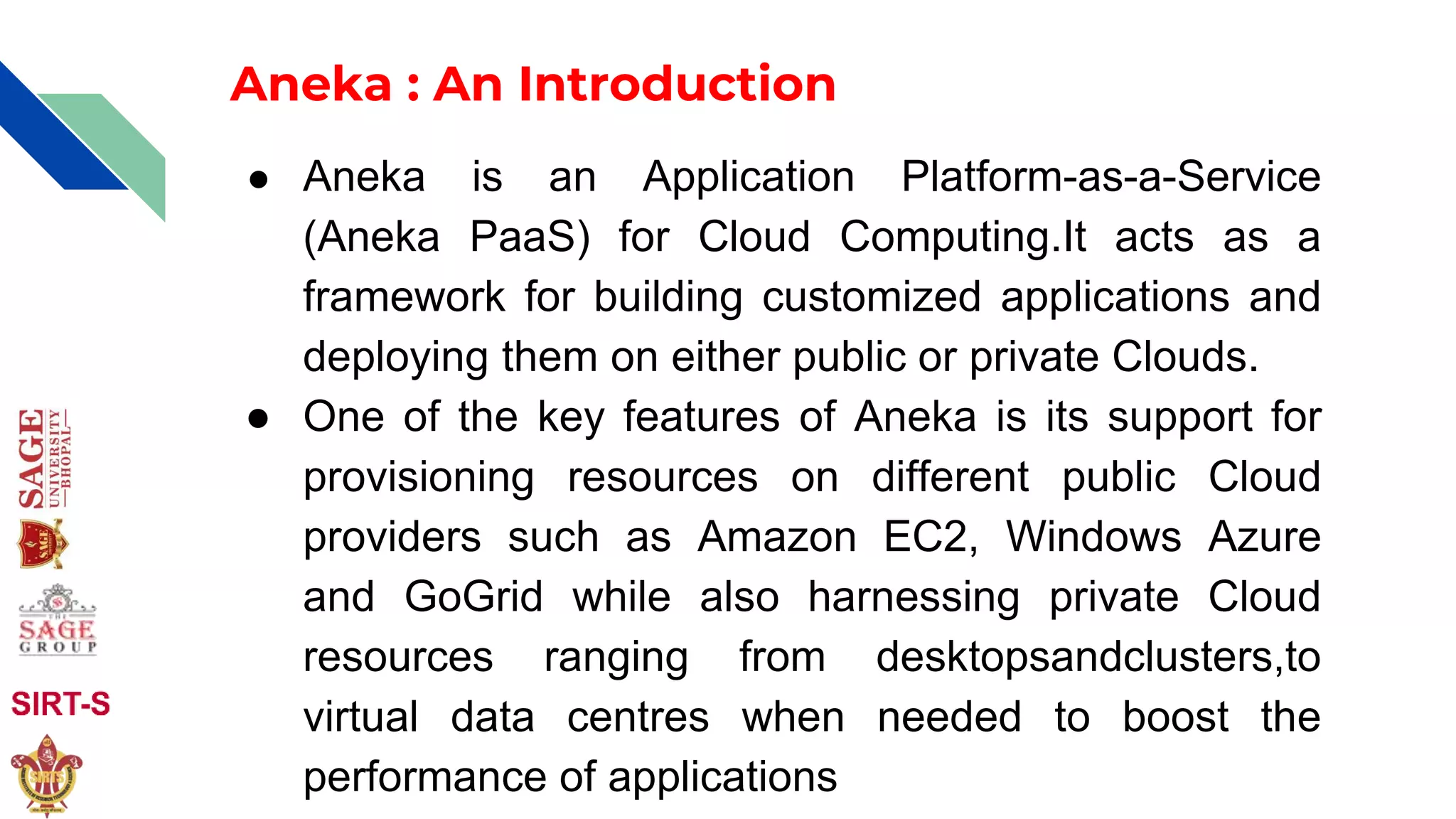 Aneka : An Introduction
● Aneka is an Application Platform-as-a-Service
(Aneka PaaS) for Cloud Computing.It acts as a
framework for building customized applications and
deploying them on either public or private Clouds.
● One of the key features of Aneka is its support for
provisioning resources on different public Cloud
providers such as Amazon EC2, Windows Azure
and GoGrid while also harnessing private Cloud
resources ranging from desktopsandclusters,to
virtual data centres when needed to boost the
performance of applications
 