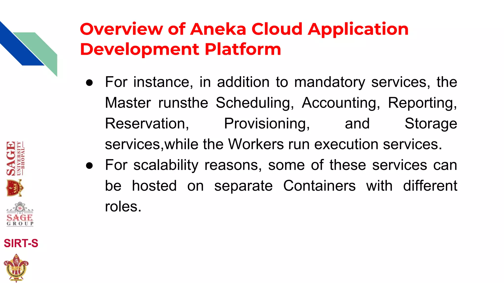 Overview of Aneka Cloud Application
Development Platform
● For instance, in addition to mandatory services, the
Master runsthe Scheduling, Accounting, Reporting,
Reservation, Provisioning, and Storage
services,while the Workers run execution services.
● For scalability reasons, some of these services can
be hosted on separate Containers with different
roles.
 