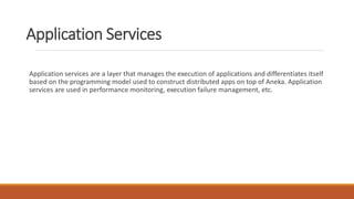 Application Services
Application services are a layer that manages the execution of applications and differentiates itself
based on the programming model used to construct distributed apps on top of Aneka. Application
services are used in performance monitoring, execution failure management, etc.
 