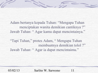 Adam bertanya kepada Tuhan: “Mengapa Tuhan
      menciptakan wanita demikian cantiknya ?”
 Jawab Tuhan: “ Agar kamu dapat mencintainya.”

 “Tapi Tuhan,” protes Adam, “ Mengapa Tuhan
                  membuatnya demikian tolol ?”
 Jawab Tuhan: “ Agar ia dapat mencintaimu.”




03/02/13       Sarlito W. Sarwono    11
 
