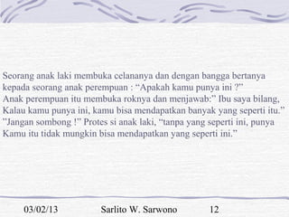 Seorang anak laki membuka celananya dan dengan bangga bertanya
kepada seorang anak perempuan : “Apakah kamu punya ini ?”
Anak perempuan itu membuka roknya dan menjawab:” Ibu saya bilang,
Kalau kamu punya ini, kamu bisa mendapatkan banyak yang seperti itu.”
”Jangan sombong !” Protes si anak laki, “tanpa yang seperti ini, punya
Kamu itu tidak mungkin bisa mendapatkan yang seperti ini.”




     03/02/13           Sarlito W. Sarwono         12
 