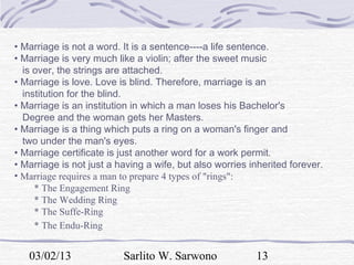 • Marriage is not a word. It is a sentence----a life sentence.
• Marriage is very much like a violin; after the sweet music
  is over, the strings are attached.
• Marriage is love. Love is blind. Therefore, marriage is an
  institution for the blind.
• Marriage is an institution in which a man loses his Bachelor's
  Degree and the woman gets her Masters.
• Marriage is a thing which puts a ring on a woman's finger and
  two under the man's eyes.
• Marriage certificate is just another word for a work permit.
• Marriage is not just a having a wife, but also worries inherited forever.
• Marriage requires a man to prepare 4 types of "rings":
     * The Engagement Ring
     * The Wedding Ring
     * The Suffe-Ring
     * The Endu-Ring


   03/02/13               Sarlito W. Sarwono              13
 