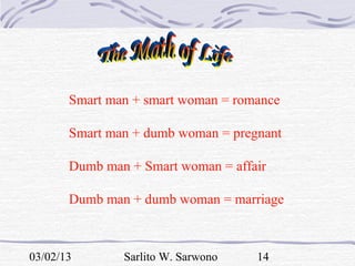 Smart man + smart woman = romance

       Smart man + dumb woman = pregnant

       Dumb man + Smart woman = affair

       Dumb man + dumb woman = marriage



03/02/13       Sarlito W. Sarwono   14
 