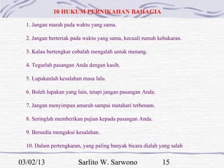 10 HUKUM PERNIKAHAN BAHAGIA

  1. Jangan marah pada waktu yang sama.

  2. Jangan berteriak pada waktu yang sama, kecuali rumah kebakaran.

  3. Kalau bertengkar cobalah mengalah untuk menang.

  4. Tegurlah pasangan Anda dengan kasih.

  5. Lupakanlah kesalahan masa lalu.

  6. Boleh lupakan yang lain, tetapi jangan pasangan Anda.

  7. Jangan menyimpan amarah sampai matahari terbenam.

  8. Seringlah memberikan pujian kepada pasangan Anda.

  9. Bersedia mengakui kesalahan.

  10. Dalam pertengkaran, yang paling banyak bicara dialah yang salah


03/02/13                Sarlito W. Sarwono                   15
 