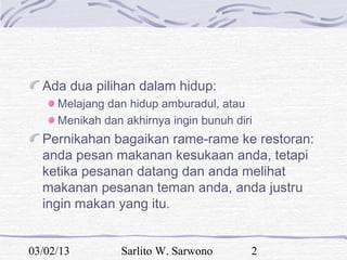 Ada dua pilihan dalam hidup:
     Melajang dan hidup amburadul, atau
     Menikah dan akhirnya ingin bunuh diri
  Pernikahan bagaikan rame-rame ke restoran:
  anda pesan makanan kesukaan anda, tetapi
  ketika pesanan datang dan anda melihat
  makanan pesanan teman anda, anda justru
  ingin makan yang itu.


03/02/13         Sarlito W. Sarwono      2
 