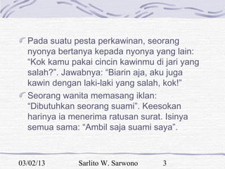 Pada suatu pesta perkawinan, seorang
  nyonya bertanya kepada nyonya yang lain:
  “Kok kamu pakai cincin kawinmu di jari yang
  salah?”. Jawabnya: “Biarin aja, aku juga
  kawin dengan laki-laki yang salah, kok!”
  Seorang wanita memasang iklan:
  “Dibutuhkan seorang suami”. Keesokan
  harinya ia menerima ratusan surat. Isinya
  semua sama: “Ambil saja suami saya”.



03/02/13      Sarlito W. Sarwono   3
 