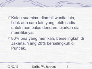 Kalau suamimu diambil wanita lain,
  tidak ada cara lain yang lebih sadis
  untuk membalas dendam: biarkan dia
  memilikinya.
  80% pria yang menikah, berselingkuh di
  Jakarta. Yang 20% berselingkuh di
  Puncak.



03/02/13    Sarlito W. Sarwono   4
 