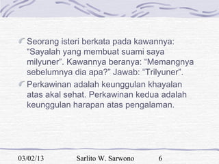 Seorang isteri berkata pada kawannya:
  “Sayalah yang membuat suami saya
  milyuner”. Kawannya beranya: “Memangnya
  sebelumnya dia apa?” Jawab: “Trilyuner”.
  Perkawinan adalah keunggulan khayalan
  atas akal sehat. Perkawinan kedua adalah
  keunggulan harapan atas pengalaman.




03/02/13     Sarlito W. Sarwono   6
 
