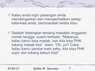 Kalau anda ingin pasangan anda
  mendengarkan dan memperhatikan setiap
  kata-kata anda, berbicaralah ketika tidur.

  Setelah betengkar tentang masalah anggaran
  rumah tangga, suami berkata: “Makanya,
  kalau kamu bisa masak, kan kita bisa PHK
  tukang masak kita”. Isteri: “Oh, ya? Coba
  kalau kamu pandai main seks, kita bisa PHK
  supir dan tukang kebun kita!”



03/02/13       Sarlito W. Sarwono   7
 