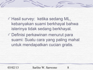 Hasil survey: ketika sedang ML,
  kebanyakan suami berkhayal bahwa
  isterinya tidak sedang berkhayal.
  Definisi perkawinan menurut para
  suami: Suatu cara yang paling mahal
  untuk mendapatkan cucian gratis.




03/02/13    Sarlito W. Sarwono   8
 