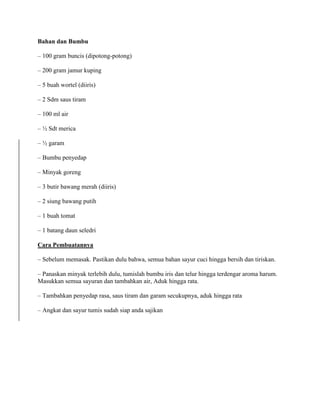 Bahan dan Bumbu
– 100 gram buncis (dipotong-potong)
– 200 gram jamur kuping
– 5 buah wortel (diiris)
– 2 Sdm saus tiram
– 100 ml air
– ½ Sdt merica
– ½ garam
– Bumbu penyedap
– Minyak goreng
– 3 butir bawang merah (diiris)
– 2 siung bawang putih
– 1 buah tomat
– 1 batang daun seledri
Cara Pembuatannya
– Sebelum memasak. Pastikan dulu bahwa, semua bahan sayur cuci hingga bersih dan tiriskan.
– Panaskan minyak terlebih dulu, tumislah bumbu iris dan telur hingga terdengar aroma harum.
Masukkan semua sayuran dan tambahkan air, Aduk hingga rata.
– Tambahkan penyedap rasa, saus tiram dan garam secukupnya, aduk hingga rata
– Angkat dan sayur tumis sudah siap anda sajikan
 