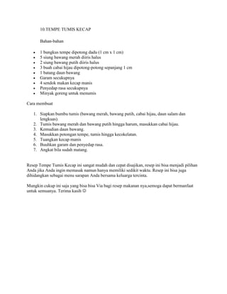 10.TEMPE TUMIS KECAP
Bahan-bahan
 1 bungkus tempe dipotong dadu (1 cm x 1 cm)
 5 siung bawang merah diiris halus
 2 siung bawang putih diiris halus
 3 buah cabai hijau dipotong-potong sepanjang 1 cm
 1 batang daun bawang
 Garam secukupnya
 4 sendok makan kecap manis
 Penyedap rasa secukupnya
 Minyak goreng untuk menumis
Cara membuat
1. Siapkan bumbu tumis (bawang merah, bawang putih, cabai hijau, daun salam dan
lengkuas).
2. Tumis bawang merah dan bawang putih hingga harum, masukkan cabai hijau.
3. Kemudian daun bawang.
4. Masukkan potongan tempe, tumis hingga kecokelatan.
5. Tuangkan kecap manis
6. Buuhkan garam dan penyedap rasa.
7. Angkat bila sudah matang.
Resep Tempe Tumis Kecap ini sangat mudah dan cepat disajikan, resep ini bisa menjadi pilihan
Anda jika Anda ingin memasak namun hanya memiliki sedikit waktu. Resep ini bisa juga
dihidangkan sebagai menu sarapan Anda bersama keluarga tercinta.
Mungkin cukup ini saja yang bisa bisa Via bagi resep makanan nya,semoga dapat bermanfaat
untuk semuanya. Terima kasih 
 