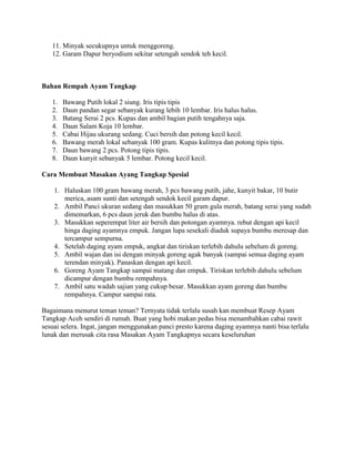 11. Minyak secukupnya untuk menggoreng.
12. Garam Dapur beryodium sekitar setengah sendok teh kecil.
Bahan Rempah Ayam Tangkap
1. Bawang Putih lokal 2 siung. Iris tipis tipis
2. Daun pandan segar sebanyak kurang lebih 10 lembar. Iris halus halus.
3. Batang Serai 2 pcs. Kupas dan ambil bagian putih tengahnya saja.
4. Daun Salam Koja 10 lembar.
5. Cabai Hijau ukurang sedang. Cuci bersih dan potong kecil kecil.
6. Bawang merah lokal sebanyak 100 gram. Kupas kulitnya dan potong tipis tipis.
7. Daun bawang 2 pcs. Potong tipis tipis.
8. Daun kunyit sebanyak 5 lembar. Potong kecil kecil.
Cara Membuat Masakan Ayang Tangkap Spesial
1. Haluskan 100 gram bawang merah, 3 pcs bawang putih, jahe, kunyit bakar, 10 butir
merica, asam sunti dan setengah sendok kecil garam dapur.
2. Ambil Panci ukuran sedang dan masukkan 50 gram gula merah, batang serai yang sudah
dimemarkan, 6 pcs daun jeruk dan bumbu halus di atas.
3. Masukkan seperempat liter air bersih dan potongan ayamnya. rebut dengan api kecil
hinga daging ayamnya empuk. Jangan lupa sesekali diaduk supaya bumbu meresap dan
tercampur sempurna.
4. Setelah daging ayam empuk, angkat dan tiriskan terlebih dahulu sebelum di goreng.
5. Ambil wajan dan isi dengan minyak goreng agak banyak (sampai semua daging ayam
terendan minyak). Panaskan dengan api kecil.
6. Goreng Ayam Tangkap sampai matang dan empuk. Tiriskan terlebih dahulu sebelum
dicampur dengan bumbu rempahnya.
7. Ambil satu wadah sajian yang cukup besar. Masukkan ayam goreng dan bumbu
rempahnya. Campur sampai rata.
Bagaimana menurut teman teman? Ternyata tidak terlalu susah kan membuat Resep Ayam
Tangkap Aceh sendiri di rumah. Buat yang hobi makan pedas bisa menambahkan cabai rawit
sesuai selera. Ingat, jangan menggunakan panci presto karena daging ayamnya nanti bisa terlalu
lunak dan merusak cita rasa Masakan Ayam Tangkapnya secara keseluruhan
 