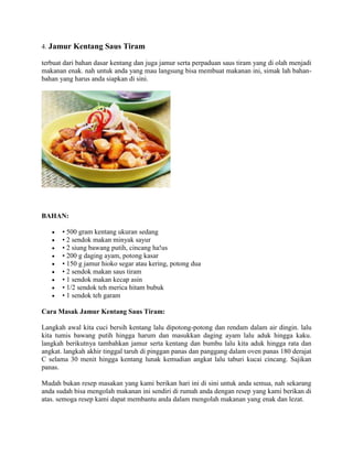 4. Jamur Kentang Saus Tiram
terbuat dari bahan dasar kentang dan juga jamur serta perpaduan saus tiram yang di olah menjadi
makanan enak. nah untuk anda yang mau langsung bisa membuat makanan ini, simak lah bahan-
bahan yang harus anda siapkan di sini.
BAHAN:
 • 500 gram kentang ukuran sedang
 • 2 sendok makan minyak sayur
 • 2 siung bawang putih, cincang ha!us
 • 200 g daging ayam, potong kasar
 • 150 g jamur hioko segar atau kering, potong dua
 • 2 sendok makan saus tiram
 • 1 sendok makan kecap asin
 • 1/2 sendok teh merica hitam bubuk
 • 1 sendok teh garam
Cara Masak Jamur Kentang Saus Tiram:
Langkah awal kita cuci bersih kentang lalu dipotong-potong dan rendam dalam air dingin. lalu
kita tumis bawang putih hingga harum dan masukkan daging ayam lalu aduk hingga kaku.
langkah berikutnya tambahkan jamur serta kentang dan bumbu lalu kita aduk hingga rata dan
angkat. langkah akhir tinggal taruh di pinggan panas dan panggang dalam oven panas 180 derajat
C selama 30 menit hingga kentang lunak kemudian angkat lalu taburi kucai cincang. Sajikan
panas.
Mudah bukan resep masakan yang kami berikan hari ini di sini untuk anda semua, nah sekarang
anda sudah bisa mengolah makanan ini sendiri di rumah anda dengan resep yang kami berikan di
atas. semoga resep kami dapat membantu anda dalam mengolah makanan yang enak dan lezat.
 