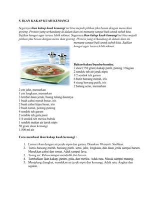 5. IKAN KAKAP KUAH KEMANGI
Segarnya ikan kakap kuah kemangi ini bisa mejadi pilihan jika bosan dengan menu ikan
goreng. Protein yang terkandung di dalam ikan ini memang sangat baik untuk tubuh kita.
Sajikan hangat agar terasa lebih nikmat. Segarnya ikan kakap kuah kemangi ini bisa mejadi
pilihan jika bosan dengan menu ikan goreng. Protein yang terkandung di dalam ikan ini
memang sangat baik untuk tubuh kita. Sajikan
hangat agar terasa lebih nikmat.
Bahan-bahan/bumbu-bumbu:
2 ekor (750 gram) kakap putih, potong 3 bagian
2 sendok teh air jeruk nipis
1/2 sendok teh garam
6 butir bawang merah, iris
4 siung bawang putih, iris
2 batang serai, memarkan
2 cm jahe, memarkan
1 cm lengkuas, memarkan
3 lembar daun jeruk, buang tulang daunnya
1 buah cabai merah besar, iris
2 buah cabai hijau besar, iris
2 buah tomat, potong-potong
4 sendok teh garam
2 sendok teh gula pasir
1/4 sendok teh merica bubuk
1 sendok makan air jeruk nipis
50 gram daun kemangi
1.500 ml air
Cara membuat ikan kakap kuah kemangi :
1. Lumuri ikan dengan air jeruk nipis dan garam. Diamkan 10 menit. Sisihkan.
2. Tumis bawang merah, bawang putih, serai, jahe, lengkuas, dan daun jeruk sampai harum.
Masukkan cabai dan tomat. Aduk sampai layu.
3. Tuang air. Rebus sampai mendidih dan harum.
4. Tambahkan ikan kakap, garam, gula, dan merica. Aduk rata. Masak sampai matang.
5. Menjelang diangkat, masukkan air jeruk nipis dan kemangi. Aduk rata. Angkat dan
sajikan.
 