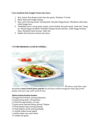 Cara membuat ikan tenggiri siram saus taoco:
1. Ikan, lumuri ikan dengan jeruk nipis dan garam. Diamkan 15 menit.
2. Bakar diatas pan hingga matang.
3. Saus, tumis bawang merah, bawang putih, dan jahe hingga harum. Masukkan cabai hijau.
Aduk hingga layu.
4. Tambahkan taoco, kecap manis, garam, merica bubuk, dan gula merah. Aduk rata. Tuang
air. Masak hingga mendidih. Kentalkan dengan larutan maizena. Aduk hingga meletup-
letup. Masukkan daun bawang. Aduk rata.
5. Sajikan ikan bersama siraman saus taoco.
7.TUMIS BROKOLI JAMUR PAPRIKA
Warnanya yang hijau segar
menjadikan tumis brokoli jamur paprika ini tak hanya terlihat menggoda tetapi juga penuh
dengan nilai gizi yang wajib untuk dicicipi.
Bahan-bahan/bumbu-bumbu:
2 bonggol kecil brokoli, potong perkuntum
2 siung bawang putih, cincang halus
1/2 buah bawang bombay, iris tipis
75 gram jamur kancing kaleng, potong 2 bagian
1/2 buah paprika hijau, potong panjang
1/2 buah paprika merah, potong panjang
1/2 sendok makan kecap inggris
1 sendok makan saus asam manis
1/2 sendok teh garam
 