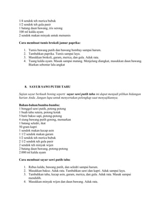 1/4 sendok teh merica bubuk
1/2 sendok teh gula pasir
1 batang daun bawang, iris serong
100 ml kaldu ayam
2 sendok makan minyak untuk menumis
Cara membuat tumis brokoli jamur paprika:
1. Tumis bawang putih dan bawang bombay sampai harum.
2. Tambahkan paprika. Tumis sampai layu.
3. Masukkan brokoli, garam, merica, dan gula. Aduk rata.
4. Tuang kaldu ayam. Masak sampai matang. Menjelang diangkat, masukkan daun bawang.
Biarkan sebentar lalu angkat
8. SAYUR SAWI PUTIH TAHU
Sajian sayur berkuah bening seperti sayur sawi putih tahu ini dapat menjadi pilihan hidangan
harian Anda. Jangan lupa untuk menyertakan pelengkap saat menyajikannya.
Bahan-bahan/bumbu-bumbu:
1 bonggol sawi putih, potong potong
1 buah tahu sutera, potong kotak
5 butir bakso sapi, potong-potong
4 siung bawang putih goreng, memarkan
1 batang seledri, ikat
50 gram kapri
1 sendok makan kecap asin
1 1/2 sendok makan garam
1/2 sendok teh merica bubuk
2 1/2 sendok teh gula pasir
2 sendok teh minyak wijen
2 batang daun bawang, potong-potong
2.000 ml kaldu ayam
Cara membuat sayur sawi putih tahu:
1. Rebus kaldu, bawang putih, dan seledri sampai harum.
2. Masukkan bakso. Aduk rata. Tambahkan sawi dan kapri. Aduk sampai layu.
3. Tambahkan tahu, kecap asin, garam, merica, dan gula. Aduk rata. Masak sampai
mendidih.
4. Masukkan minyak wijen dan daun bawang. Aduk rata.
 