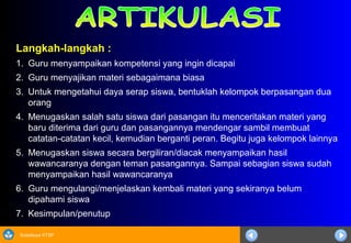 Sosialisasi KTSP
Langkah-langkah :
1. Guru menyampaikan kompetensi yang ingin dicapai
2. Guru menyajikan materi sebagaimana biasa
3. Untuk mengetahui daya serap siswa, bentuklah kelompok berpasangan dua
orang
4. Menugaskan salah satu siswa dari pasangan itu menceritakan materi yang
baru diterima dari guru dan pasangannya mendengar sambil membuat
catatan-catatan kecil, kemudian berganti peran. Begitu juga kelompok lainnya
5. Menugaskan siswa secara bergiliran/diacak menyampaikan hasil
wawancaranya dengan teman pasangannya. Sampai sebagian siswa sudah
menyampaikan hasil wawancaranya
6. Guru mengulangi/menjelaskan kembali materi yang sekiranya belum
dipahami siswa
7. Kesimpulan/penutup
 