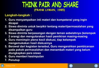 Sosialisasi KTSP
(FRANK LYMAN, 1985)(FRANK LYMAN, 1985)
Langkah-langkah :
1. Guru menyampaikan inti materi dan kompetensi yang ingin
dicapai
2. Siswa diminta untuk berpikir tentang materi/permasalahan yang
disampaikan guru
3. Siswa diminta berpasangan dengan teman sebelahnya (kelompok
2 orang) dan mengutarakan hasil pemikiran masing-masing
4. Guru memimpin pleno kecil diskusi, tiap kelompok
mengemukakan hasil diskusinya
5. Berawal dari kegiatan tersebut, Guru mengarahkan pembicaraan
pada pokok permasalahan dan menambah materi yang belum
diungkapkan para siswa
6. Guru memberi kesimpulan
7. Penutup
 