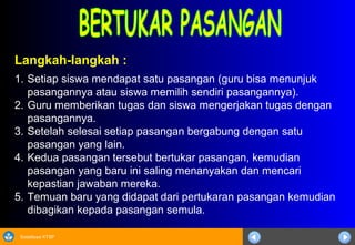 Sosialisasi KTSP
Langkah-langkah :
1. Setiap siswa mendapat satu pasangan (guru bisa menunjuk
pasangannya atau siswa memilih sendiri pasangannya).
2. Guru memberikan tugas dan siswa mengerjakan tugas dengan
pasangannya.
3. Setelah selesai setiap pasangan bergabung dengan satu
pasangan yang lain.
4. Kedua pasangan tersebut bertukar pasangan, kemudian
pasangan yang baru ini saling menanyakan dan mencari
kepastian jawaban mereka.
5. Temuan baru yang didapat dari pertukaran pasangan kemudian
dibagikan kepada pasangan semula.
 