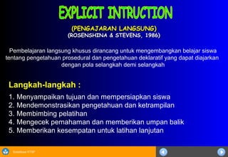 Sosialisasi KTSP
(PENGAJARAN LANGSUNG)(PENGAJARAN LANGSUNG)
(ROSENSHINA & STEVENS, 1986)(ROSENSHINA & STEVENS, 1986)
Langkah-langkah :
1. Menyampaikan tujuan dan mempersiapkan siswa
2. Mendemonstrasikan pengetahuan dan ketrampilan
3. Membimbing pelatihan
4. Mengecek pemahaman dan memberikan umpan balik
5. Memberikan kesempatan untuk latihan lanjutan
Pembelajaran langsung khusus dirancang untuk mengembangkan belajar siswa
tentang pengetahuan prosedural dan pengetahuan deklaratif yang dapat diajarkan
dengan pola selangkah demi selangkah
 