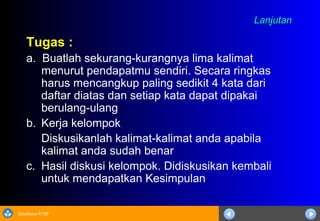 Sosialisasi KTSP
LanjutanLanjutan
Tugas :
a. Buatlah sekurang-kurangnya lima kalimat
menurut pendapatmu sendiri. Secara ringkas
harus mencangkup paling sedikit 4 kata dari
daftar diatas dan setiap kata dapat dipakai
berulang-ulang
b. Kerja kelompok
Diskusikanlah kalimat-kalimat anda apabila
kalimat anda sudah benar
c. Hasil diskusi kelompok. Didiskusikan kembali
untuk mendapatkan Kesimpulan
 