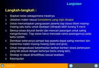 Sosialisasi KTSP
Langkah-langkah :
1. Siapkan kelas sebagaimana mestinya
2. Jelaskan materi sesuai kompetensi yang ingin dicapai
3. Untuk memantapkan penguasaan peserta tiap siswa diberi masing-
masing satu kartu untuk dipelajari (dihapal) lebih kurang 5 menit
4. Semua siswa disuruh berdiri dan mencari pasangan untuk saling
menginformasi. Tiap siswa harus mencatat nama pasangannya pada
kartu contoh.
5. Demikian seterusnya sampai tiap peserta dapat saling memberi dan
menerima materi masing-masing (take and give).
6. Untuk mengevaluasi keberhasilan berikan berikan siswa pertanyaan
yang tak sesuai dengan kartunya (kartu orang lain).
7. Strategi ini dapat dimodifikasi sesuai keadaan
8. Kesimpulan
Lanjutan
 