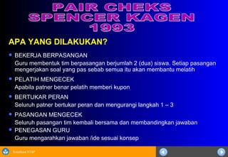 Sosialisasi KTSP
APA YANG DILAKUKAN?
 BEKERJA BERPASANGAN
Guru membentuk tim berpasangan berjumlah 2 (dua) siswa. Setiap pasangan
mengerjakan soal yang pas sebab semua itu akan membantu melatih
 PELATIH MENGECEK
Apabila patner benar pelatih memberi kupon
 BERTUKAR PERAN
Seluruh patner bertukar peran dan mengurangi langkah 1 – 3
 PASANGAN MENGECEK
Seluruh pasangan tim kembali bersama dan membandingkan jawaban
 PENEGASAN GURU
Guru mengarahkan jawaban /ide sesuai konsep
 