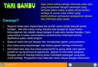 Sosialisasi KTSP
Caranya?
1. Separuh kelas atau seperempat jika jumlah siswa terlalu banyak berdiri
berjajar . Jika ada cukup ruang mereka bisa berjajar di depan kelas.
Kemungkinan lain adalah siswa berjajar di sela-sela deretan bangku. Cara
yang kedua ini akan memudahkan pembentukan kelompok karena
diperlukan waktu relatif singkat.
2. Separuh kelas lainnya berjajar dan menghadap jajaran yang pertama
3. Dua siswa yang berpasangan dari kedua jajaran berbagi sinformasi.
4. Kemudian satu atau dua siswa yang berdiri di ujung salah satu jajaran
pindah ke ujung lainnya di jajarannya. Jajaran ini kemudian bergeser.
Dengan cara ini masing-masing siswa mendapat pasangan yang baru
untuk berbagi. Pergeseran bisa dilakukan terus sesuai dengan kebutuhan
Agar siswa saling berbagi informasi pada saat
yang bersamaan dengan pasangan yang
berbeda dalam waktu singkat secara teratur
strategi ini cocok untuk materi yang
membutuhkan pertukaran pengalaman pikiran
dan informasi antar siswa
 