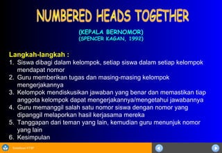 Sosialisasi KTSP
(KEPALA BERNOMOR)(KEPALA BERNOMOR)
(SPENCER KAGAN, 1992)(SPENCER KAGAN, 1992)
Langkah-langkah :
1. Siswa dibagi dalam kelompok, setiap siswa dalam setiap kelompok
mendapat nomor
2. Guru memberikan tugas dan masing-masing kelompok
mengerjakannya
3. Kelompok mendiskusikan jawaban yang benar dan memastikan tiap
anggota kelompok dapat mengerjakannya/mengetahui jawabannya
4. Guru memanggil salah satu nomor siswa dengan nomor yang
dipanggil melaporkan hasil kerjasama mereka
5. Tanggapan dari teman yang lain, kemudian guru menunjuk nomor
yang lain
6. Kesimpulan
 
