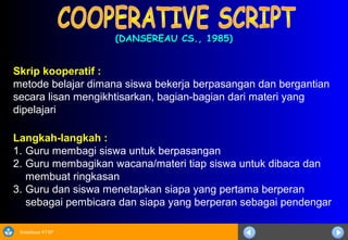 Sosialisasi KTSP
(DANSEREAU CS., 1985)(DANSEREAU CS., 1985)
Langkah-langkah :
1. Guru membagi siswa untuk berpasangan
2. Guru membagikan wacana/materi tiap siswa untuk dibaca dan
membuat ringkasan
3. Guru dan siswa menetapkan siapa yang pertama berperan
sebagai pembicara dan siapa yang berperan sebagai pendengar
Skrip kooperatif :
metode belajar dimana siswa bekerja berpasangan dan bergantian
secara lisan mengikhtisarkan, bagian-bagian dari materi yang
dipelajari
 