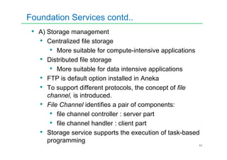 Foundation Services contd..
• A) Storage management
• Centralized file storage
• More suitable for compute-intensive applications
• Distributed file storage
• More suitable for data intensive applications
• FTP is default option installed in Aneka
11
• FTP is default option installed in Aneka
• To support different protocols, the concept of file
channel, is introduced.
• File Channel identifies a pair of components:
• file channel controller : server part
• file channel handler : client part
• Storage service supports the execution of task-based
programming
 