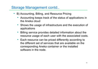 Storage Management contd..
• B) Accounting, Billing, and Resource Pricing
• Accounting keeps track of the status of applications in
the Aneka cloud
• Shows the usage of infrastructure and the execution of
applications
• Billing service provides detailed information about the
resource usage of each user with the associated costs.
13
resource usage of each user with the associated costs.
• Each resource can be priced differently according to
the different set of services that are available on the
corresponding Aneka container or the installed
software in the node.
 