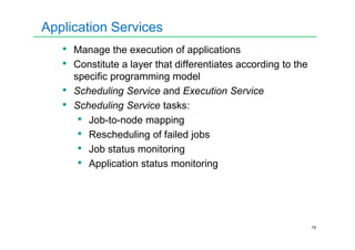 Application Services
• Manage the execution of applications
• Constitute a layer that differentiates according to the
specific programming model
• Scheduling Service and Execution Service
• Scheduling Service tasks:
• Job-to-node mapping
15
• Job-to-node mapping
• Rescheduling of failed jobs
• Job status monitoring
• Application status monitoring
 