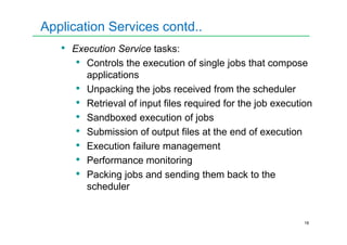 Application Services contd..
• Execution Service tasks:
• Controls the execution of single jobs that compose
applications
• Unpacking the jobs received from the scheduler
• Retrieval of input files required for the job execution
• Sandboxed execution of jobs
16
• Sandboxed execution of jobs
• Submission of output files at the end of execution
• Execution failure management
• Performance monitoring
• Packing jobs and sending them back to the
scheduler
 