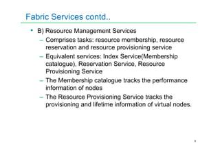 Fabric Services contd..
• B) Resource Management Services
– Comprises tasks: resource membership, resource
reservation and resource provisioning service
– Equivalent services: Index Service(Membership
catalogue), Reservation Service, Resource
Provisioning Service
– The Membership catalogue tracks the performance
9
– The Membership catalogue tracks the performance
information of nodes
– The Resource Provisioning Service tracks the
provisioning and lifetime information of virtual nodes.
 