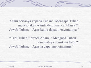 Adam bertanya kepada Tuhan: “Mengapa Tuhan  menciptakan wanita demikian cantiknya ?” Jawab Tuhan: “ Agar kamu dapat mencintainya.” “ Tapi Tuhan,” protes Adam, “ Mengapa Tuhan  membuatnya demikian tolol ?” Jawab Tuhan: “ Agar ia dapat mencintaimu.” 
