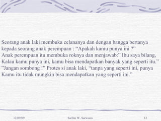 Seorang anak laki membuka celananya dan dengan bangga bertanya  kepada seorang anak perempuan : “Apakah kamu punya ini ?” Anak perempuan itu membuka roknya dan menjawab:” Ibu saya bilang, Kalau kamu punya ini, kamu bisa mendapatkan banyak yang seperti itu.” ” Jangan sombong !” Protes si anak laki, “tanpa yang seperti ini, punya  Kamu itu tidak mungkin bisa mendapatkan yang seperti ini.” 