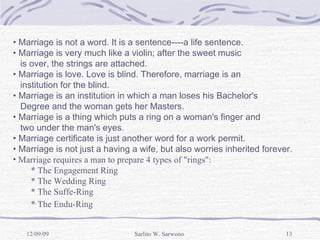 Marriage is not a word. It is a sentence----a life sentence. Marriage is very much like a violin; after the sweet music  is over, the strings are attached. Marriage is love. Love is blind. Therefore, marriage is an  institution for the blind. Marriage is an institution in which a man loses his Bachelor's  Degree and the woman gets her Masters. Marriage is a thing which puts a ring on a woman's finger and  two under the man's eyes. Marriage certificate is just another word for a work permit. Marriage is not just a having a wife, but also worries inherited forever. Marriage requires a man to prepare 4 types of "rings":   * The Engagement Ring   * The Wedding Ring   * The Suffe-Ring   * The Endu-Ring   