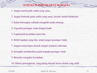 10 HUKUM PERNIKAHAN BAHAGIA 1. Jangan marah pada waktu yang sama. 2. Jangan berteriak pada waktu yang sama, kecuali rumah kebakaran.  3. Kalau bertengkar cobalah mengalah untuk menang. 4. Tegurlah pasangan Anda dengan kasih. 5. Lupakanlah kesalahan masa lalu.  6. Boleh lupakan yang lain, tetapi jangan pasangan Anda.  7. Jangan menyimpan amarah sampai matahari terbenam. 8. Seringlah memberikan pujian kepada pasangan Anda. 9. Bersedia mengakui kesalahan. 10. Dalam pertengkaran, yang paling banyak bicara dialah yang salah   