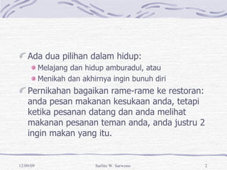 Ada dua pilihan dalam hidup: Melajang dan hidup amburadul, atau Menikah dan akhirnya ingin bunuh diri Pernikahan bagaikan rame-rame ke restoran: anda pesan makanan kesukaan anda, tetapi ketika pesanan datang dan anda melihat makanan pesanan teman anda, anda justru  ingin makan yang itu. 