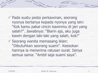 Pada suatu pesta perkawinan, seorang nyonya bertanya kepada nyonya yang lain: “Kok kamu pakai cincin kawinmu di jari yang salah?”. Jawabnya: “Biarin aja, aku juga kawin dengan laki-laki yang salah, kok!” Seorang wanita memasang iklan: “Dibutuhkan seorang suami”. Keesokan harinya ia menerima ratusan surat. Isinya semua sama: “Ambil saja suami saya”. 