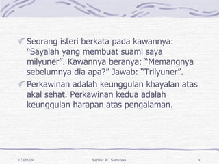 Seorang isteri berkata pada kawannya: “Sayalah yang membuat suami saya milyuner”. Kawannya beranya: “Memangnya sebelumnya dia apa?” Jawab: “Trilyuner”. Perkawinan adalah keunggulan khayalan atas akal sehat. Perkawinan kedua adalah keunggulan harapan atas pengalaman. 