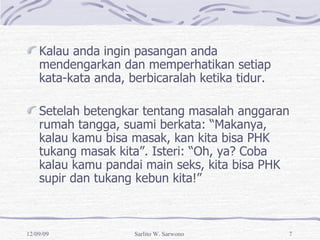 Kalau anda ingin pasangan anda mendengarkan dan memperhatikan setiap kata-kata anda, berbicaralah ketika tidur. Setelah betengkar tentang masalah anggaran rumah tangga, suami berkata: “Makanya, kalau kamu bisa masak, kan kita bisa PHK tukang masak kita”. Isteri: “Oh, ya? Coba kalau kamu pandai main seks, kita bisa PHK supir dan tukang kebun kita!” 