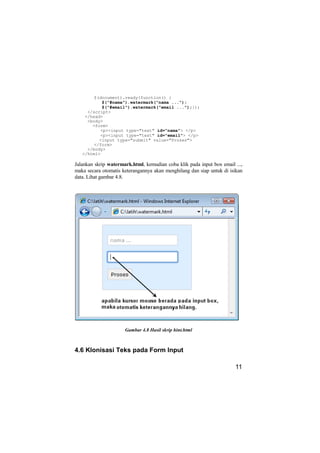 $(document).ready(function() {
           $("#nama").watermark("nama ...");
           $("#email").watermark("email ...");});
     </script>
    </head>
     <body>
       <form>
          <p><input type="text" id="nama"> </p>
          <p><input type="text" id="email"> </p>
          <input type="submit" value="Proses">
        </form>
     </body>
   </html>

Jalankan skrip watermark.html, kemudian coba klik pada input box email ...,
maka secara otomatis keterangannya akan menghilang dan siap untuk di isikan
data. Lihat gambar 4.8.




                      Gambar 4.8 Hasil skrip hint.html



4.6 Klonisasi Teks pada Form Input

                                                                       11
 