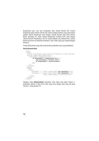 Kejadiannya gini, saat saya mengisikan data Alamat Rumah dan Alamat
Pengiriman pada sebuah website toko online terdapat fasilitas yang menanyakan
apakah Alamat Pengiriman sama dengan Alamat Rumah yang Anda isikan?
Kalau dicentang Ya, maka Alamat Pengiriman otomatis terisi sama dengan
Alamat Rumah. Menariknya, hal ini terjadi didalam satu halaman lho, artinya
belum ada proses ke halaman berikutnya. Nah, inilah yang saya maksud dengan
klonisasi.
Untuk lebih jelasnya lagi, lihat skrip berikut (perhatikan teks yang ditebalkan):
Skrip klonisasi.html
     <html>
      <head>
       <script type="text/javascript" src="jquery-1.4.js"></script>
       <script type="text/javascript">
          $(document).ready(function() {
              $("#inputbox1").keyup(function() {
                  var klonisasi = $(this).val();
                  $("#inputbox2").val(klonisasi);
              });
          });
       </script>
      </head>
       <body>
         <form>
             <p>Alamat 1 : <input type="text" id="inputbox1"></p>
             <p>Alamat 2 : <input type="text" id="inputbox2"></p>
                           <input type="submit" value="Proses">
          </form>
       </body>
     </html>

Jalankan skrip klonisasi.html, kemudian coba isikan data pada Alamat 1,
perhatikan Alamat 2 akan berisi data yang sama dengan data yang ada pada
Alamat 1. Lihat gambar 4.9.




12
 